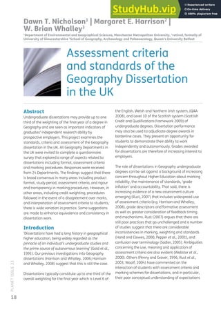 18
PLANET
ISSUE
23
Abstract
Undergraduate dissertations may provide up to one
third of the weighting of the inal year of a degree in
Geography and are seen as important indicators of
graduates’ independent research ability by
prospective employers. This project examines the
standards, criteria and assessment of the Geography
dissertation in the UK. All Geography Departments in
the UK were invited to complete a questionnaire
survey that explored a range of aspects related to
dissertations including format, assessment criteria
and marking procedures. Responses were received
from 24 Departments. The indings suggest that there
is broad consensus in many areas including product
format, study period, assessment criteria, and rigour
and transparency in marking procedures. However, in
other areas, including credit weighting, procedures
followed in the event of a disagreement over marks,
and interpretation of assessment criteria to students,
there is wide variation in practice. Some suggestions
are made to enhance equivalence and consistency in
dissertation work.
Introduction
‘Dissertations have had a long history in geographical
higher education, being widely regarded as the
pinnacle of an individual’s undergraduate studies and
the prime source of autonomous learning’ (Gold et al.,
1991). Our previous investigations into Geography
dissertations (Harrison and Whalley, 2006; Harrison
and Whalley, 2008) suggest that this is still the case.
Dissertations typically constitute up to one third of the
overall weighting for the inal year which is Level 6 of
the English, Welsh and Northern Irish system, (QAA
2008), and Level 10 of the Scottish system (Scottish
Credit and Qualiications Framework 2009) of
undergraduate degrees. Dissertation performance
may also be used to adjudicate degree awards in
borderline cases. They present an opportunity for
students to demonstrate their ability to work
independently and autonomously. Grades awarded
for dissertations are therefore of increasing interest to
employers.
The role of dissertations in Geography undergraduate
degrees can be set against a background of increasing
concern throughout Higher Education about marking
reliability, the maintenance of standards, ‘grade
inlation’ and accountability. That said, there is
increasing evidence of a new assessment culture
emerging (Rust, 2007) that includes widespread use
of assessment criteria (e.g. Harrison and Whalley,
2008), grade descriptors and formative assessment
as well as greater consideration of feedback timing
and mechanisms. Rust (2007) argues that there are
still poor practices that go unchallenged and a number
of studies suggest that there are considerable
inconsistencies in marking, weighting and standards
(Hand and Clewes, 2000, Pepper et al., 2001), and
confusion over terminology (Sadler, 2005). Ambiguities
concerning the use, meaning and application of
assessment criteria are also evident (Webster et al.,
2000). Others (Penny and Grover, 1996, Rust et al.,
2003, Woolf, 2004) have commented on the
interaction of students with assessment criteria and
marking schemes for dissertations, and in particular,
their poor conceptual understanding of expectations
Dawn T. Nicholson1
| Margaret E. Harrison2
|
W. Brian Whalley3
1
Department of Environmental and Geographical Sciences, Manchester Metropolitan University, 2
retired, formally of
University of Gloucestershire 3
School of Geography, Archaeology and Palaeoecology, Queen’s University Belfast
Assessment criteria
and standards of the
Geography Dissertation
in the UK
 