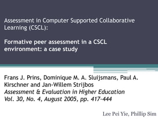 Assessment in Computer Supported Collaborative
Learning (CSCL):
Formative peer assessment in a CSCL
environment: a case study
Frans J. Prins, Dominique M. A. Sluijsmans, Paul A.
Kirschner and Jan-Willem Strijbos
Assessment & Evaluation in Higher Education
Vol. 30, No. 4, August 2005, pp. 417–444
Lee Pei Yie, Phillip Sim
 