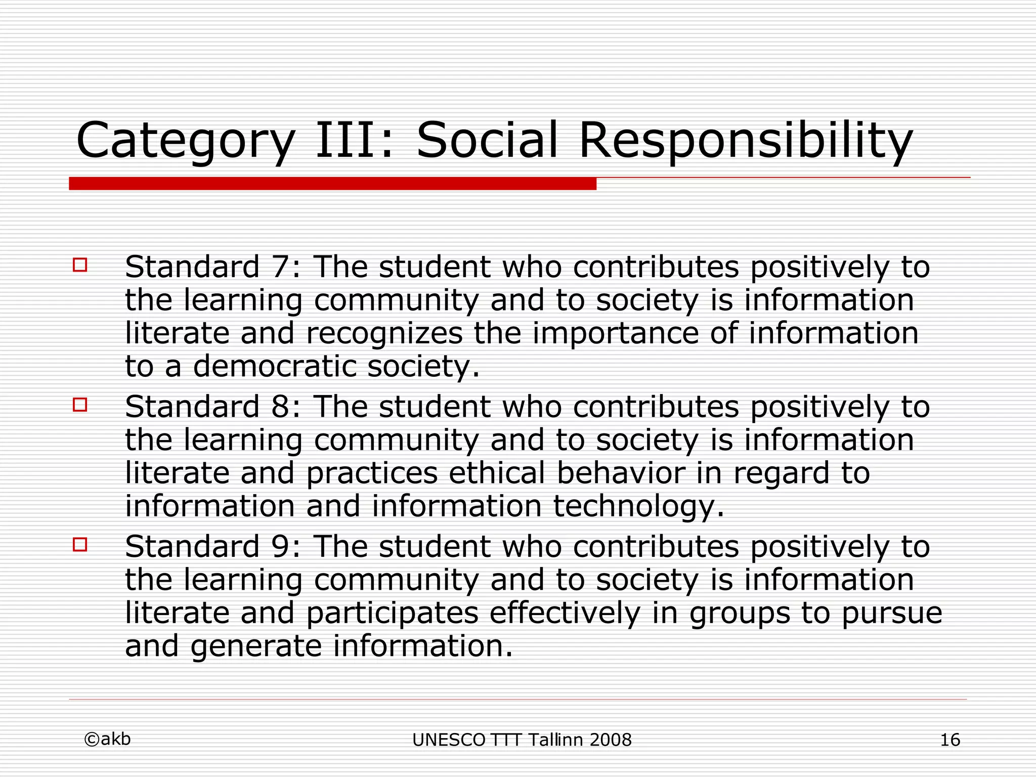 Category III: Social Responsibility Standard 7: The student who contributes positively to the learning community and to society is information literate and recognizes the importance of information to a democratic society.  Standard 8: The student who contributes positively to the learning community and to society is information literate and practices ethical behavior in regard to information and information technology.  Standard 9: The student who contributes positively to the learning community and to society is information literate and participates effectively in groups to pursue and generate information. 