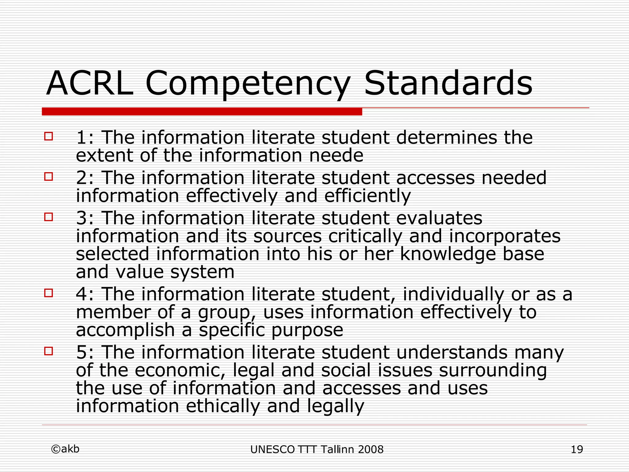 ACRL Competency Standards  1: The information literate student determines the extent of the information neede 2: The information literate student accesses needed information effectively and efficiently 3: The information literate student evaluates information and its sources critically and incorporates selected information into his or her knowledge base and value system 4: The information literate student, individually or as a member of a group, uses information effectively to accomplish a specific purpose 5: The information literate student understands many of the economic, legal and social issues surrounding the use of information and accesses and uses information ethically and legally 