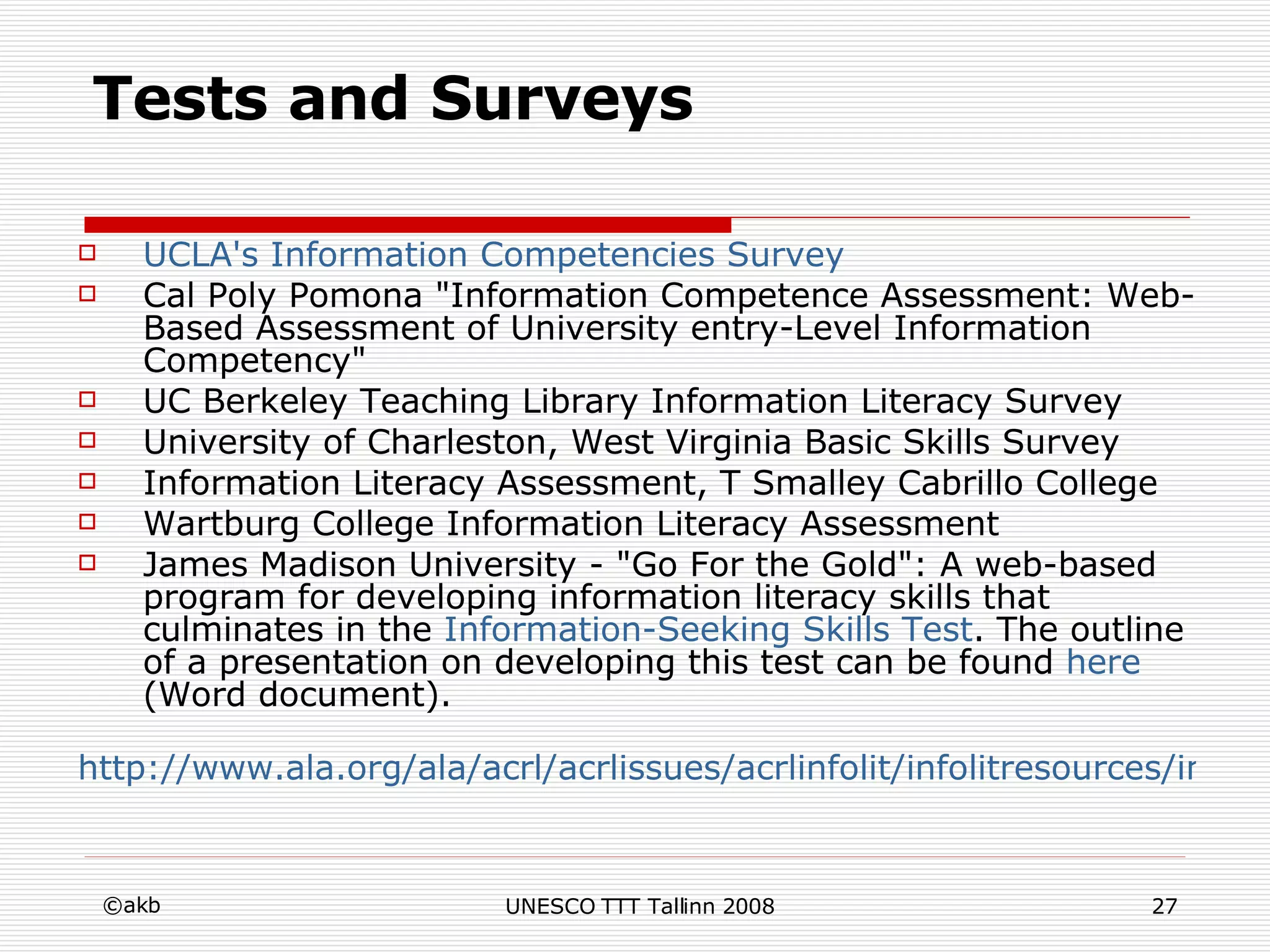 Tests and Surveys UCLA's   Information   Competencies   Survey Cal Poly Pomona "Information Competence Assessment: Web-Based Assessment of University entry-Level Information Competency" UC Berkeley Teaching Library Information Literacy Survey University of Charleston, West Virginia Basic Skills Survey Information Literacy Assessment, T Smalley Cabrillo College Wartburg College Information Literacy Assessment James Madison University - "Go For the Gold": A web-based program for developing information literacy skills that culminates in the  Information-Seeking   Skills  Test . The outline of a presentation on developing this test can be found  here  (Word document). http://www.ala.org/ala/acrl/acrlissues/acrlinfolit/infolitresources/infolitinaction/iltestssurveys.cfm 