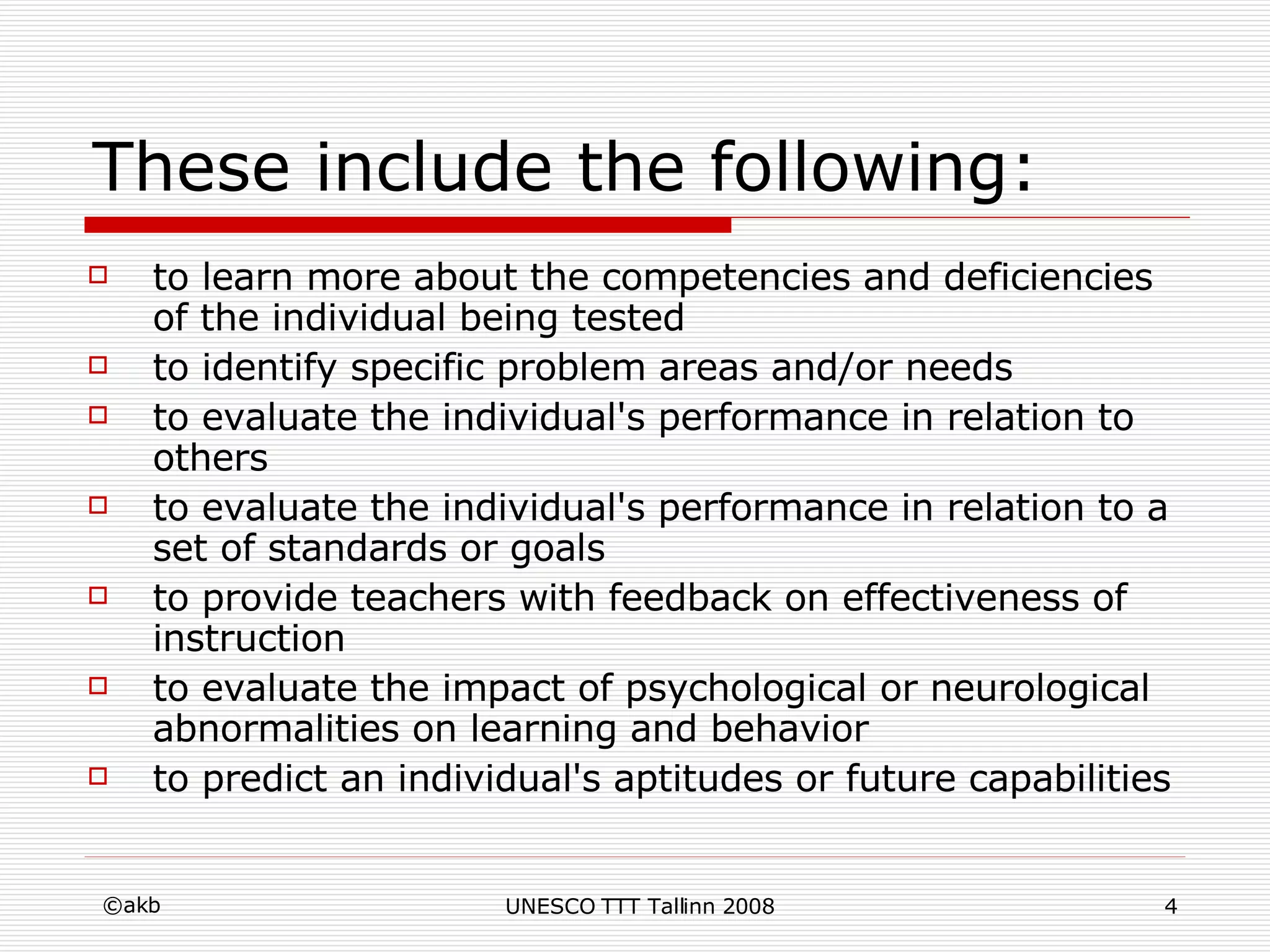 These include the following: to learn more about the competencies and deficiencies of the individual being tested  to identify specific problem areas and/or needs  to evaluate the individual's performance in relation to others  to evaluate the individual's performance in relation to a set of standards or goals  to provide teachers with feedback on effectiveness of instruction  to evaluate the impact of psychological or neurological abnormalities on learning and behavior  to predict an individual's aptitudes or future capabilities  