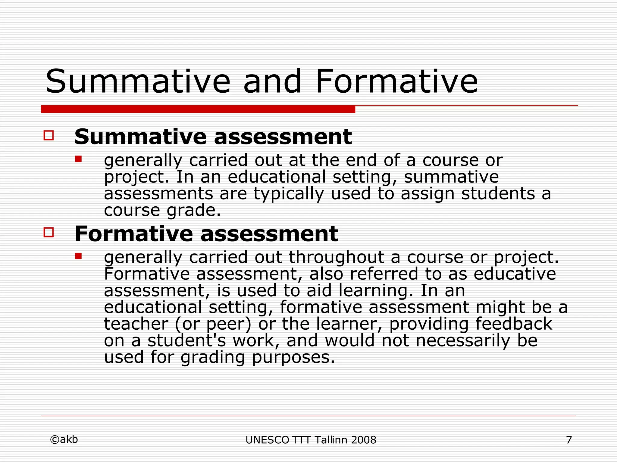 Summative and Formative Summative assessment generally carried out at the end of a course or project. In an educational setting, summative assessments are typically used to assign students a course grade.  Formative assessment generally carried out throughout a course or project. Formative assessment, also referred to as educative assessment, is used to aid learning. In an educational setting, formative assessment might be a teacher (or peer) or the learner, providing feedback on a student's work, and would not necessarily be used for grading purposes.  