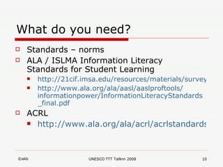 What do you need? Standards – norms ALA / ISLMA Information Literacy Standards for Student Learning  http://21cif.imsa.edu/resources/materials/survey/standards/alastandards.htm http:// www.ala.org / ala / aasl / aaslproftools / informationpower / InformationLiteracyStandards _ final.pdf ACRL http://www.ala.org/ala/acrl/acrlstandards/informationliteracycompetency.cfm 