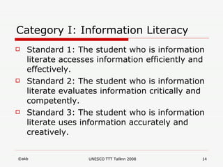 Category I: Information Literacy   Standard 1: The student who is information literate accesses information efficiently and effectively. Standard 2: The student who is information literate evaluates information critically and competently.  Standard 3: The student who is information literate uses information accurately and creatively. 