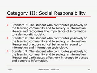 Category III: Social Responsibility Standard 7: The student who contributes positively to the learning community and to society is information literate and recognizes the importance of information to a democratic society.  Standard 8: The student who contributes positively to the learning community and to society is information literate and practices ethical behavior in regard to information and information technology.  Standard 9: The student who contributes positively to the learning community and to society is information literate and participates effectively in groups to pursue and generate information. 