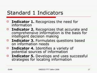 Standard 1 Indicators Indicator 1.  Recognizes the need for information Indicator 2.  Recognizes that accurate and comprehensive information is the basis for intelligent decision making Indicator 3.  Formulates questions based on information needs Indicator 4.  Identifies a variety of potential sources of information Indicator 5.  Develops and uses successful strategies for locating information 