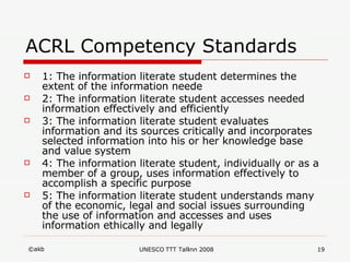 ACRL Competency Standards  1: The information literate student determines the extent of the information neede 2: The information literate student accesses needed information effectively and efficiently 3: The information literate student evaluates information and its sources critically and incorporates selected information into his or her knowledge base and value system 4: The information literate student, individually or as a member of a group, uses information effectively to accomplish a specific purpose 5: The information literate student understands many of the economic, legal and social issues surrounding the use of information and accesses and uses information ethically and legally 