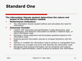 Standard One The information literate student determines the nature and extent of the information needed.   Performance Indicators: The information literate student defines and articulates the need for information.  Outcomes Include: Confers with instructors and participates in class discussions, peer workgroups, and electronic discussions to identify a research topic, or other information need  Develops a thesis statement and formulates questions based on the information need  Explores general information sources to increase familiarity with the topic  Defines or modifies the information need to achieve a manageable focus  Identifies key concepts and terms that describe the information need  Recognizes that existing information can be combined with original thought, experimentation, and/or analysis to produce new information 