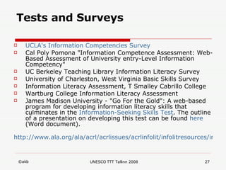 Tests and Surveys UCLA's   Information   Competencies   Survey Cal Poly Pomona "Information Competence Assessment: Web-Based Assessment of University entry-Level Information Competency" UC Berkeley Teaching Library Information Literacy Survey University of Charleston, West Virginia Basic Skills Survey Information Literacy Assessment, T Smalley Cabrillo College Wartburg College Information Literacy Assessment James Madison University - "Go For the Gold": A web-based program for developing information literacy skills that culminates in the  Information-Seeking   Skills  Test . The outline of a presentation on developing this test can be found  here  (Word document). http://www.ala.org/ala/acrl/acrlissues/acrlinfolit/infolitresources/infolitinaction/iltestssurveys.cfm 
