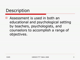 Description Assessment is used in both an educational and psychological setting by teachers, psychologists, and counselors to accomplish a range of objectives.  