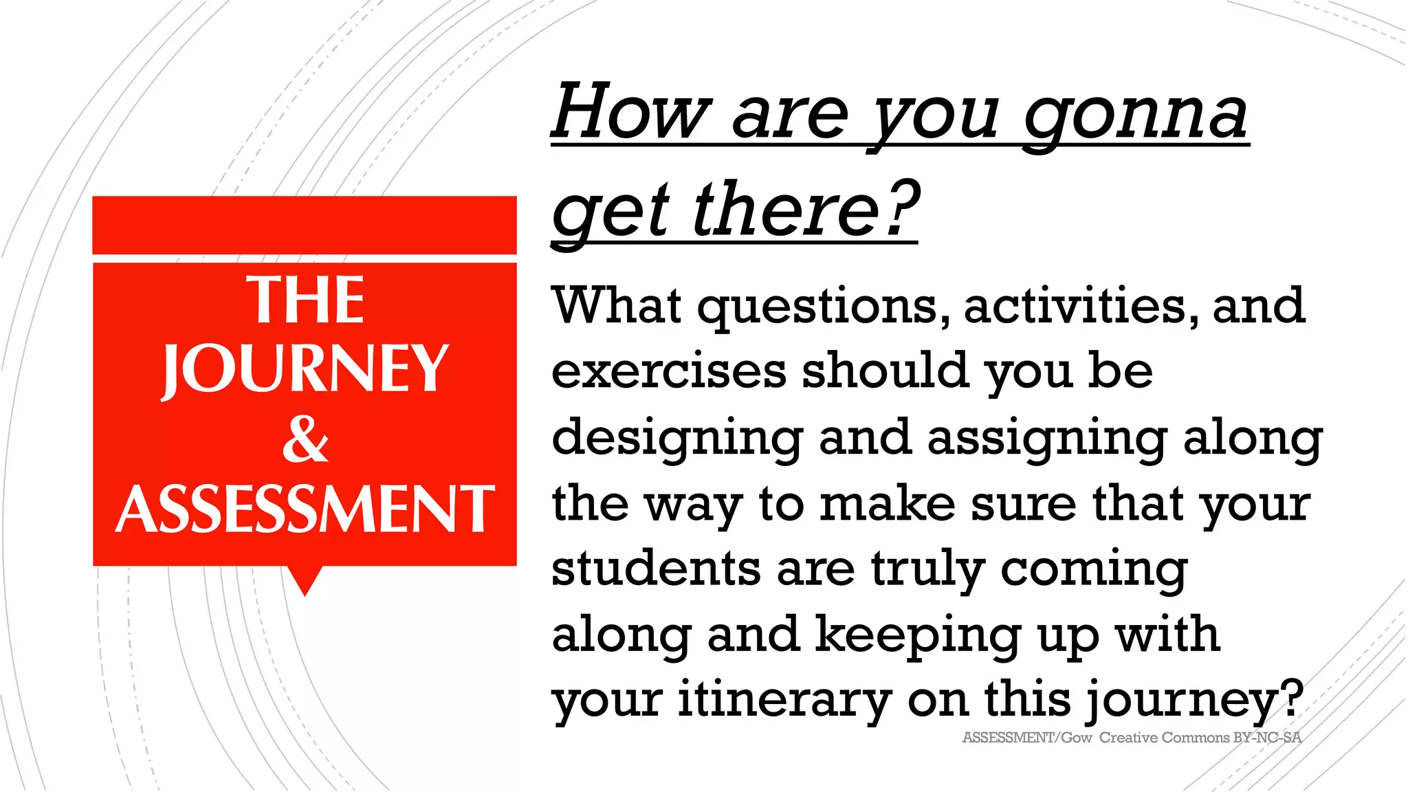 THE
JOURNEY
&
ASSESSMENT
How are you gonna
get there?
What questions, activities, and
exercises should you be
designing and assigning along
the way to make sure that your
students are truly coming
along and keeping up with
your itinerary on this journey?ASSESSMENT/Gow Creative Commons BY-NC-SA
 