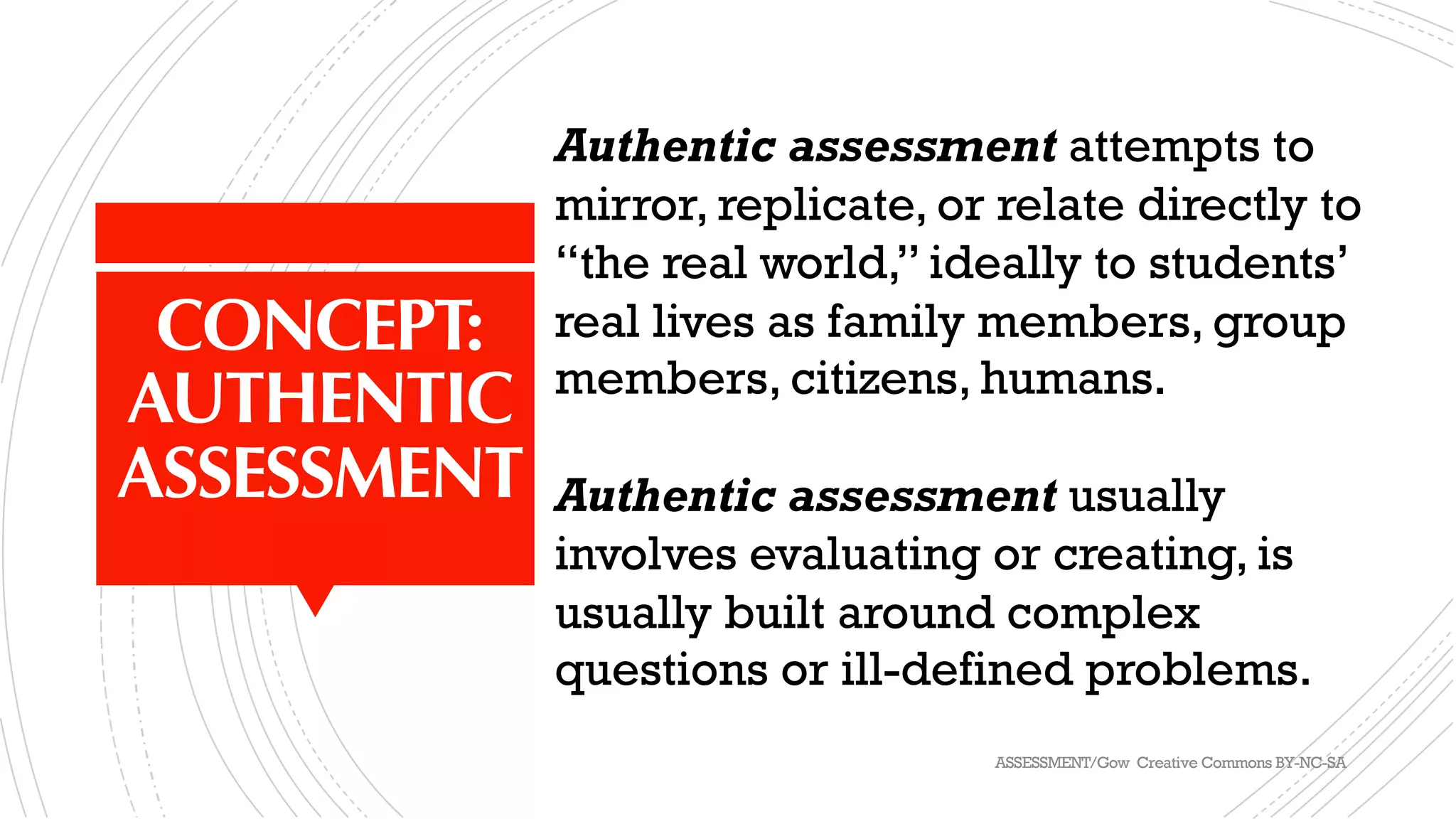 CONCEPT:
AUTHENTIC
ASSESSMENT
Authentic assessment attempts to
mirror, replicate, or relate directly to
“the real world,” ideally to students’
real lives as family members, group
members, citizens, humans.
Authentic assessment usually
involves evaluating or creating, is
usually built around complex
questions or ill-defined problems.
ASSESSMENT/Gow Creative Commons BY-NC-SA
 