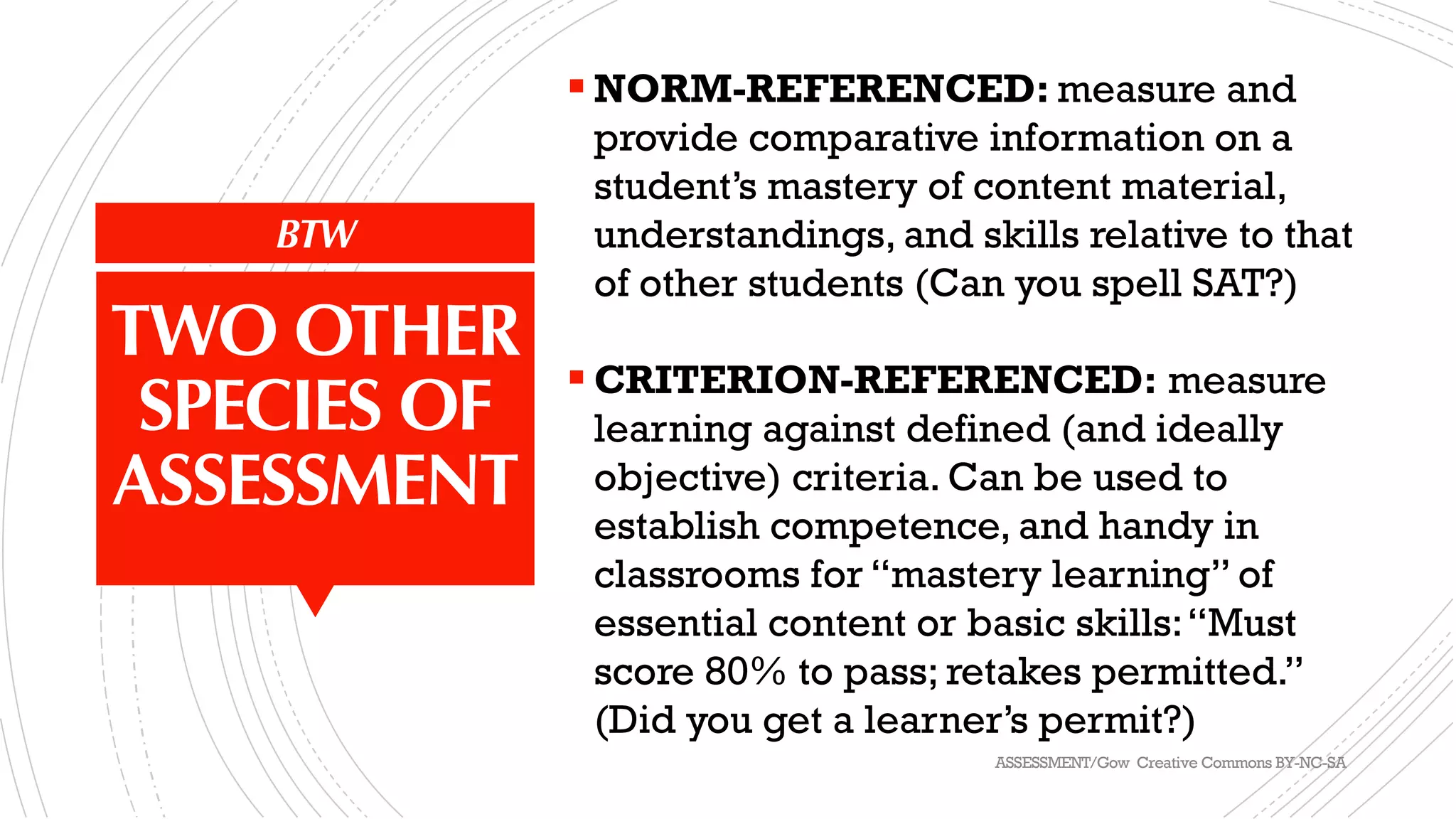BTW
TWO OTHER
SPECIES OF
ASSESSMENT
§ NORM-REFERENCED: measure and
provide comparative information on a
student’s mastery of content material,
understandings, and skills relative to that
of other students (Can you spell SAT?)
§ CRITERION-REFERENCED: measure
learning against defined (and ideally
objective) criteria. Can be used to
establish competence, and handy in
classrooms for “mastery learning” of
essential content or basic skills:“Must
score 80% to pass; retakes permitted.”
(Did you get a learner’s permit?)
ASSESSMENT/Gow Creative Commons BY-NC-SA
 