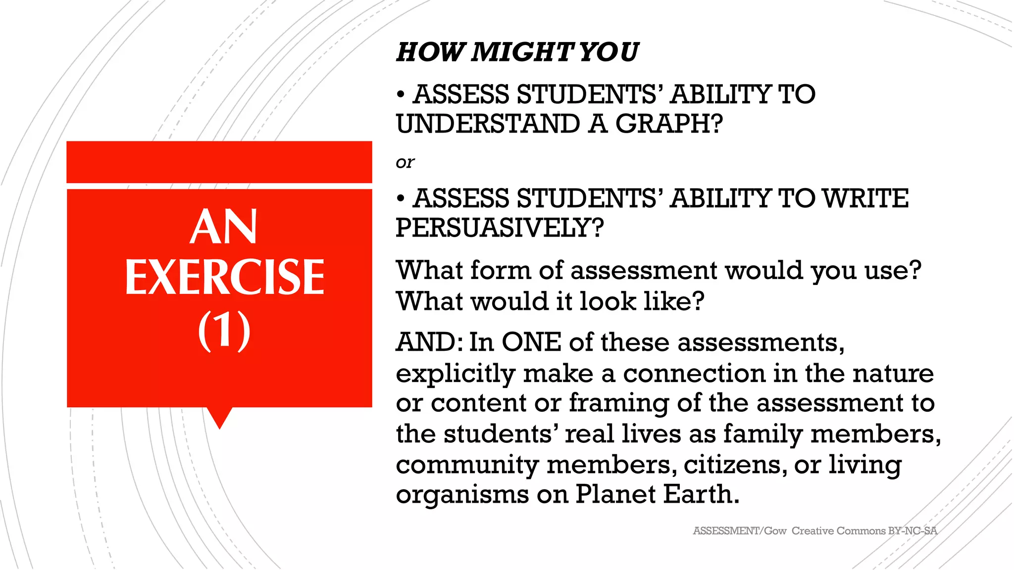 AN
EXERCISE
(1)
HOW MIGHTYOU
• ASSESS STUDENTS’ ABILITY TO
UNDERSTAND A GRAPH?
or
• ASSESS STUDENTS’ ABILITY TO WRITE
PERSUASIVELY?
What form of assessment would you use?
What would it look like?
AND: In ONE of these assessments,
explicitly make a connection in the nature
or content or framing of the assessment to
the students’ real lives as family members,
community members, citizens, or living
organisms on Planet Earth.
ASSESSMENT/Gow Creative Commons BY-NC-SA
 