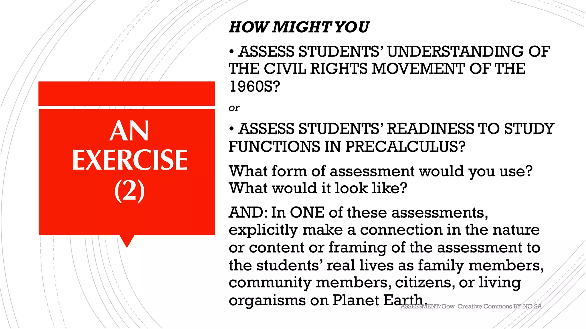 AN
EXERCISE
(2)
HOW MIGHTYOU
• ASSESS STUDENTS’ UNDERSTANDING OF
THE CIVIL RIGHTS MOVEMENT OF THE
1960S?
or
• ASSESS STUDENTS’ READINESS TO STUDY
FUNCTIONS IN PRECALCULUS?
What form of assessment would you use?
What would it look like?
AND: In ONE of these assessments,
explicitly make a connection in the nature
or content or framing of the assessment to
the students’ real lives as family members,
community members, citizens, or living
organisms on Planet Earth.ASSESSMENT/Gow Creative Commons BY-NC-SA
 