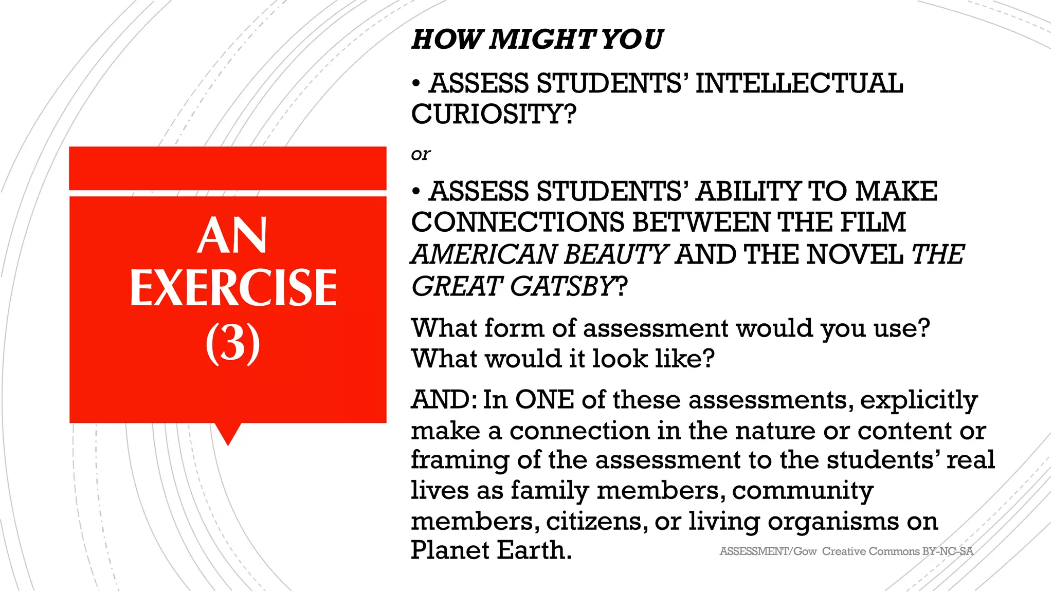 AN
EXERCISE
(3)
HOW MIGHTYOU
• ASSESS STUDENTS’ INTELLECTUAL
CURIOSITY?
or
• ASSESS STUDENTS’ ABILITY TO MAKE
CONNECTIONS BETWEEN THE FILM
AMERICAN BEAUTY AND THE NOVEL THE
GREAT GATSBY?
What form of assessment would you use?
What would it look like?
AND: In ONE of these assessments, explicitly
make a connection in the nature or content or
framing of the assessment to the students’ real
lives as family members, community
members, citizens, or living organisms on
Planet Earth. ASSESSMENT/Gow Creative Commons BY-NC-SA
 