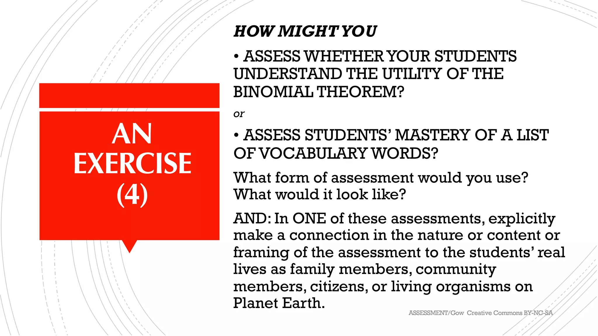 AN
EXERCISE
(4)
HOW MIGHTYOU
• ASSESS WHETHER YOUR STUDENTS
UNDERSTAND THE UTILITY OF THE
BINOMIAL THEOREM?
or
• ASSESS STUDENTS’ MASTERY OF A LIST
OF VOCABULARY WORDS?
What form of assessment would you use?
What would it look like?
AND: In ONE of these assessments, explicitly
make a connection in the nature or content or
framing of the assessment to the students’ real
lives as family members, community
members, citizens, or living organisms on
Planet Earth. ASSESSMENT/Gow Creative Commons BY-NC-SA
 