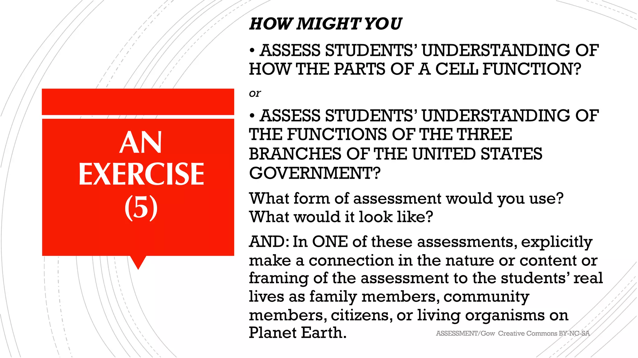 AN
EXERCISE
(5)
HOW MIGHTYOU
• ASSESS STUDENTS’ UNDERSTANDING OF
HOW THE PARTS OF A CELL FUNCTION?
or
• ASSESS STUDENTS’ UNDERSTANDING OF
THE FUNCTIONS OF THE THREE
BRANCHES OF THE UNITED STATES
GOVERNMENT?
What form of assessment would you use?
What would it look like?
AND: In ONE of these assessments, explicitly
make a connection in the nature or content or
framing of the assessment to the students’ real
lives as family members, community
members, citizens, or living organisms on
Planet Earth. ASSESSMENT/Gow Creative Commons BY-NC-SA
 