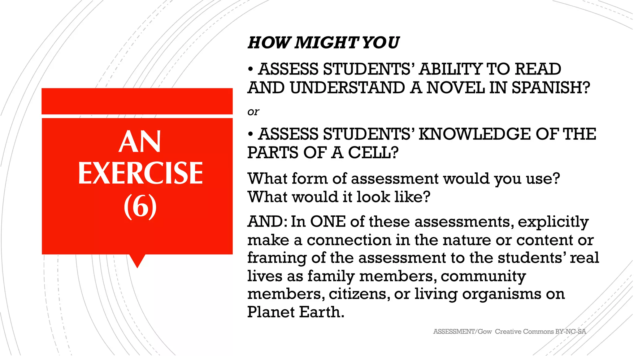 AN
EXERCISE
(6)
HOW MIGHTYOU
• ASSESS STUDENTS’ ABILITY TO READ
AND UNDERSTAND A NOVEL IN SPANISH?
or
• ASSESS STUDENTS’ KNOWLEDGE OF THE
PARTS OF A CELL?
What form of assessment would you use?
What would it look like?
AND: In ONE of these assessments, explicitly
make a connection in the nature or content or
framing of the assessment to the students’ real
lives as family members, community
members, citizens, or living organisms on
Planet Earth.
ASSESSMENT/Gow Creative Commons BY-NC-SA
 