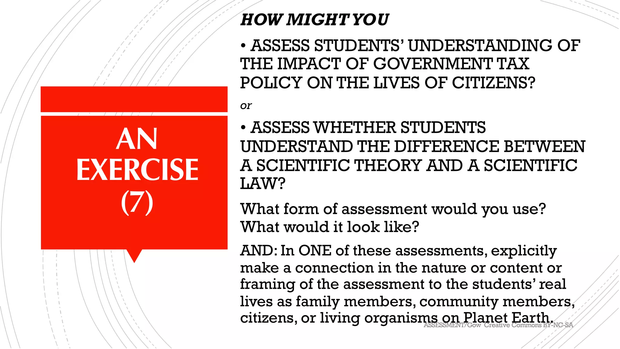 AN
EXERCISE
(7)
HOW MIGHTYOU
• ASSESS STUDENTS’ UNDERSTANDING OF
THE IMPACT OF GOVERNMENT TAX
POLICY ON THE LIVES OF CITIZENS?
or
• ASSESS WHETHER STUDENTS
UNDERSTAND THE DIFFERENCE BETWEEN
A SCIENTIFIC THEORY AND A SCIENTIFIC
LAW?
What form of assessment would you use?
What would it look like?
AND: In ONE of these assessments, explicitly
make a connection in the nature or content or
framing of the assessment to the students’ real
lives as family members, community members,
citizens, or living organisms on Planet Earth.ASSESSMENT/Gow Creative Commons BY-NC-SA
 