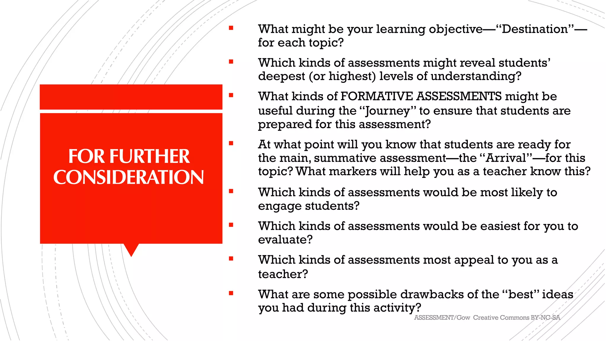 FOR FURTHER
CONSIDERATION
§ What might be your learning objective—“Destination”—
for each topic?
§ Which kinds of assessments might reveal students’
deepest (or highest) levels of understanding?
§ What kinds of FORMATIVE ASSESSMENTS might be
useful during the “Journey” to ensure that students are
prepared for this assessment?
§ At what point will you know that students are ready for
the main, summative assessment—the “Arrival”—for this
topic? What markers will help you as a teacher know this?
§ Which kinds of assessments would be most likely to
engage students?
§ Which kinds of assessments would be easiest for you to
evaluate?
§ Which kinds of assessments most appeal to you as a
teacher?
§ What are some possible drawbacks of the “best” ideas
you had during this activity?
ASSESSMENT/Gow Creative Commons BY-NC-SA
 