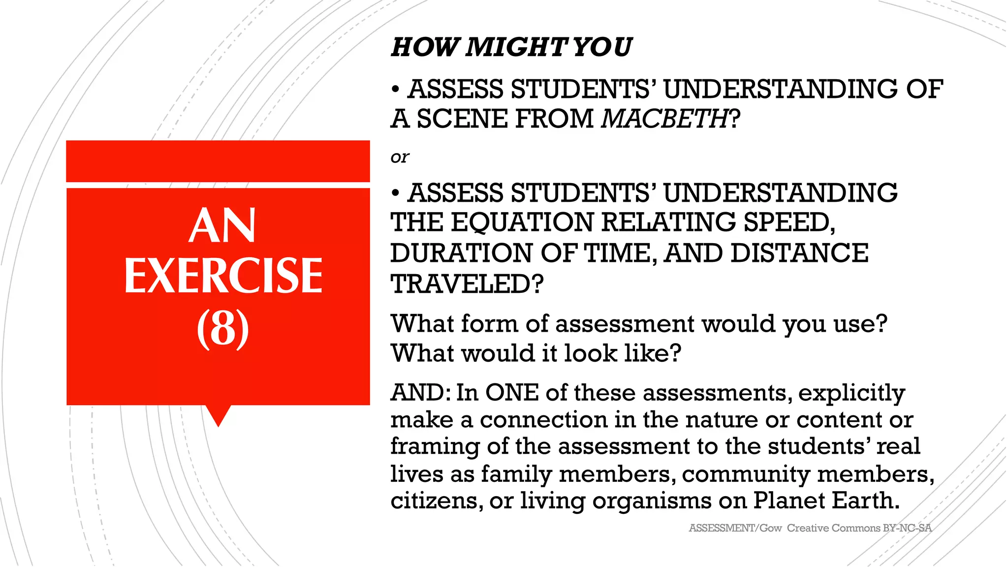 AN
EXERCISE
(8)
HOW MIGHTYOU
• ASSESS STUDENTS’ UNDERSTANDING OF
A SCENE FROM MACBETH?
or
• ASSESS STUDENTS’ UNDERSTANDING
THE EQUATION RELATING SPEED,
DURATION OF TIME, AND DISTANCE
TRAVELED?
What form of assessment would you use?
What would it look like?
AND: In ONE of these assessments, explicitly
make a connection in the nature or content or
framing of the assessment to the students’ real
lives as family members, community members,
citizens, or living organisms on Planet Earth.
ASSESSMENT/Gow Creative Commons BY-NC-SA
 