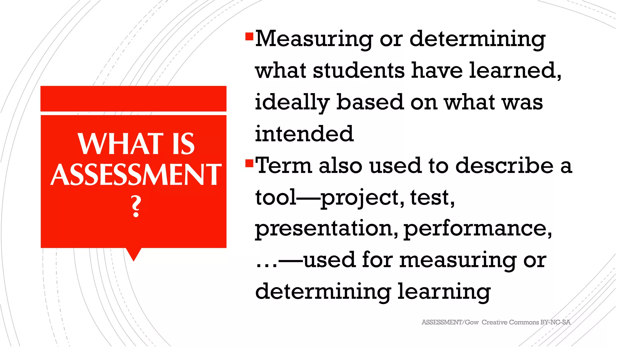 WHAT IS
ASSESSMENT
?
§Measuring or determining
what students have learned,
ideally based on what was
intended
§Term also used to describe a
tool—project, test,
presentation, performance,
…—used for measuring or
determining learning
ASSESSMENT/Gow Creative Commons BY-NC-SA
 