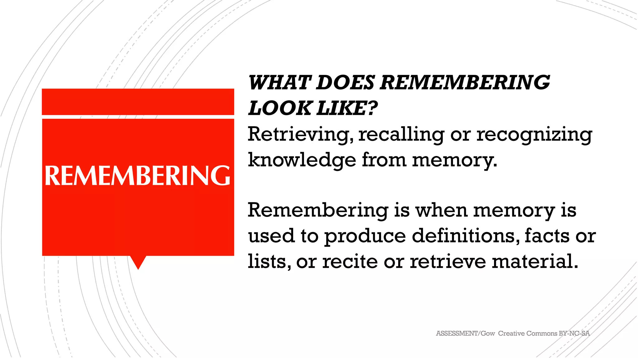 REMEMBERING
WHAT DOES REMEMBERING
LOOK LIKE?
Retrieving, recalling or recognizing
knowledge from memory.
Remembering is when memory is
used to produce definitions, facts or
lists, or recite or retrieve material.
ASSESSMENT/Gow Creative Commons BY-NC-SA
 
