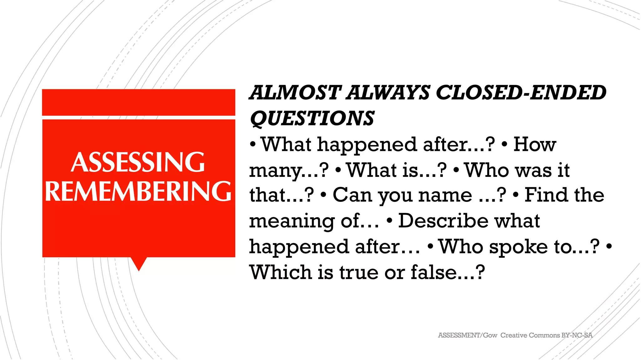 ASSESSING
REMEMBERING
ALMOST ALWAYS CLOSED-ENDED
QUESTIONS
• What happened after...? • How
many...? • What is...? • Who was it
that...? • Can you name ...? • Find the
meaning of… • Describe what
happened after… • Who spoke to...? •
Which is true or false...?
ASSESSMENT/Gow Creative Commons BY-NC-SA
 