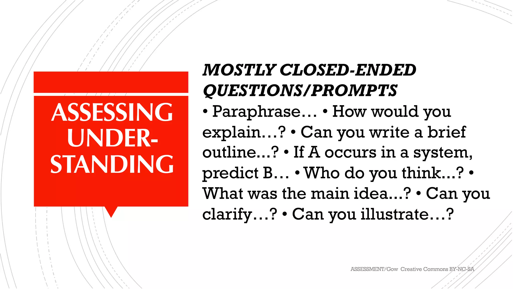 ASSESSING
UNDER-
STANDING
MOSTLY CLOSED-ENDED
QUESTIONS/PROMPTS
• Paraphrase… • How would you
explain…? • Can you write a brief
outline...? • If A occurs in a system,
predict B… • Who do you think...? •
What was the main idea...? • Can you
clarify…? • Can you illustrate…?
ASSESSMENT/Gow Creative Commons BY-NC-SA
 