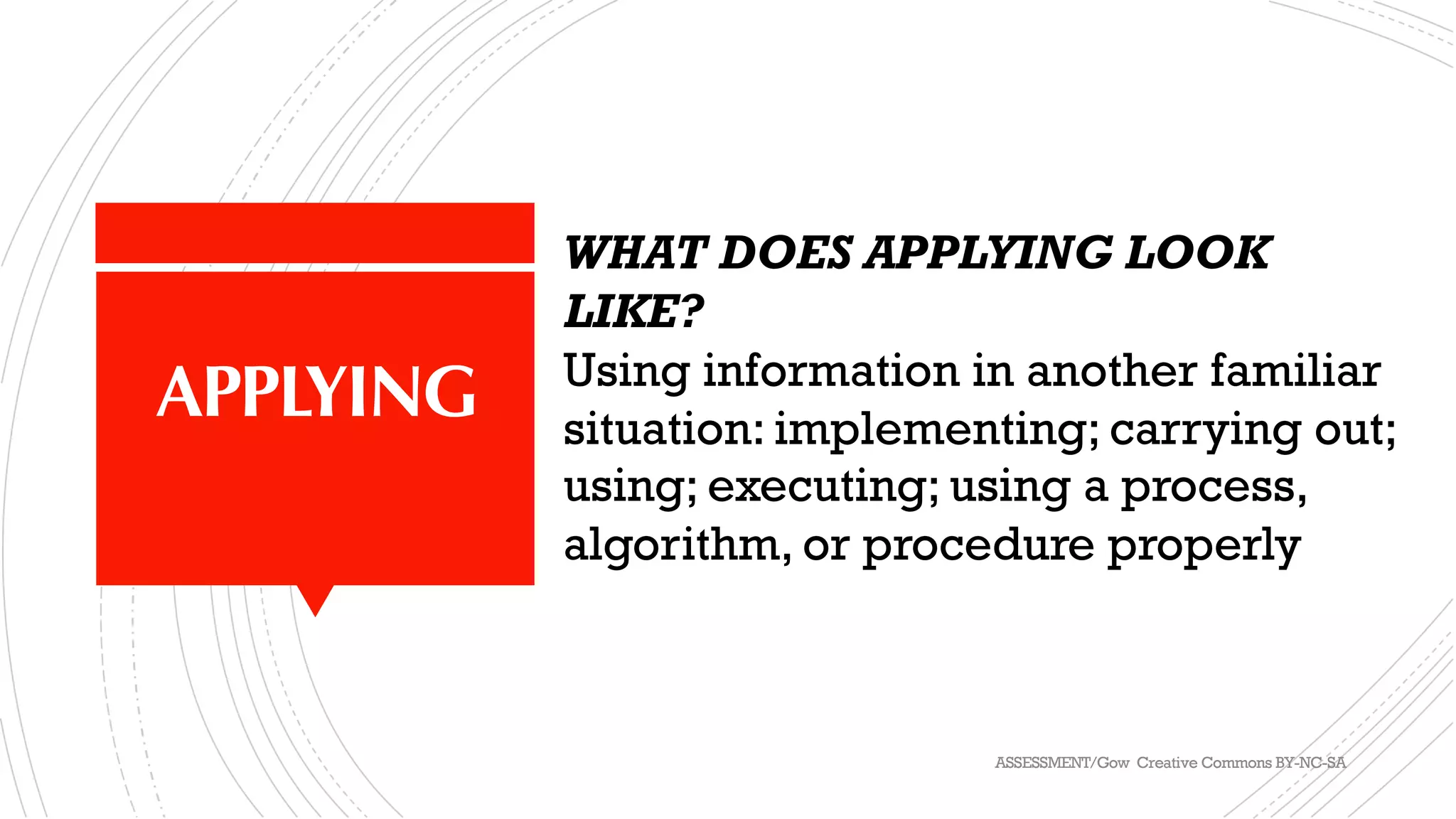 APPLYING
WHAT DOES APPLYING LOOK
LIKE?
Using information in another familiar
situation: implementing; carrying out;
using; executing; using a process,
algorithm, or procedure properly
ASSESSMENT/Gow Creative Commons BY-NC-SA
 