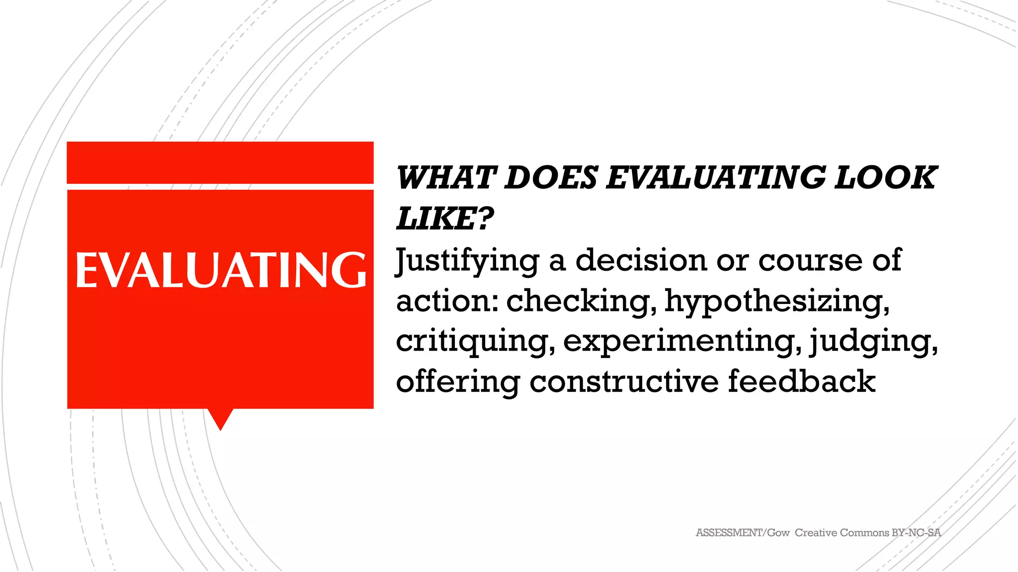 EVALUATING
WHAT DOES EVALUATING LOOK
LIKE?
Justifying a decision or course of
action: checking, hypothesizing,
critiquing, experimenting, judging,
offering constructive feedback
ASSESSMENT/Gow Creative Commons BY-NC-SA
 