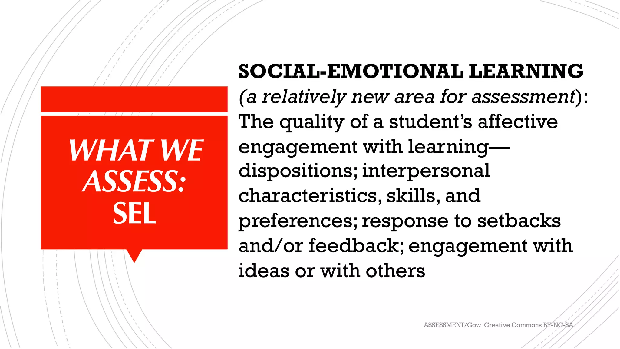 WHAT WE
ASSESS:
SEL
SOCIAL-EMOTIONAL LEARNING
(a relatively new area for assessment):
The quality of a student’s affective
engagement with learning—
dispositions; interpersonal
characteristics, skills, and
preferences; response to setbacks
and/or feedback; engagement with
ideas or with others
ASSESSMENT/Gow Creative Commons BY-NC-SA
 