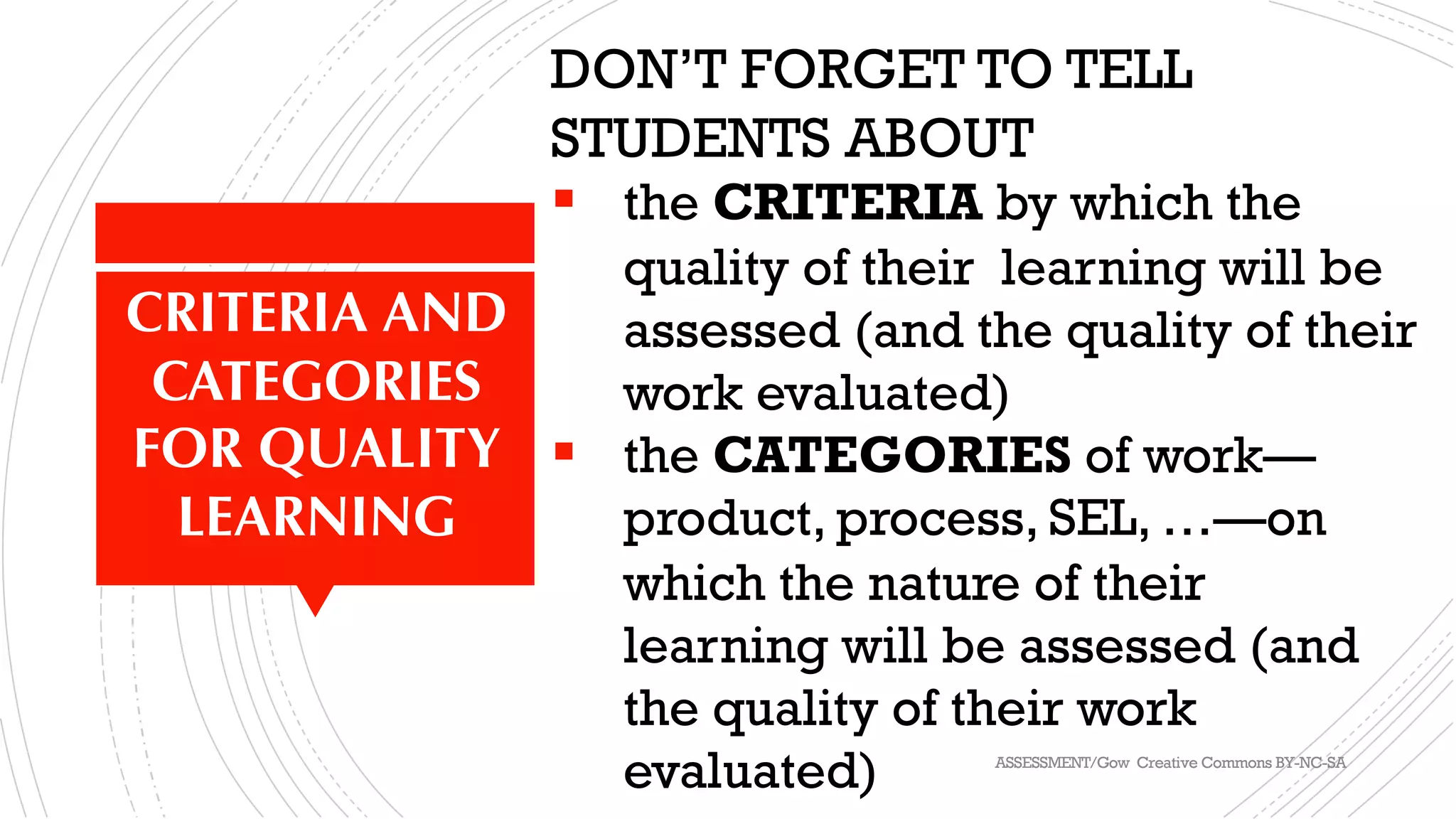 IMPORTANT	THING	1	(OF	2):	PERFORMANCE	
STANDARDS	
DON’T FORGET TO TELL
STUDENTS ABOUT
§ the CRITERIA by which the
quality of their learning will be
assessed (and the quality of their
work evaluated)
§ the CATEGORIES of work—
product, process, SEL, …—on
which the nature of their
learning will be assessed (and
the quality of their work
evaluated)
CRITERIA AND
CATEGORIES
FOR QUALITY
LEARNING
ASSESSMENT/Gow Creative Commons BY-NC-SA
 