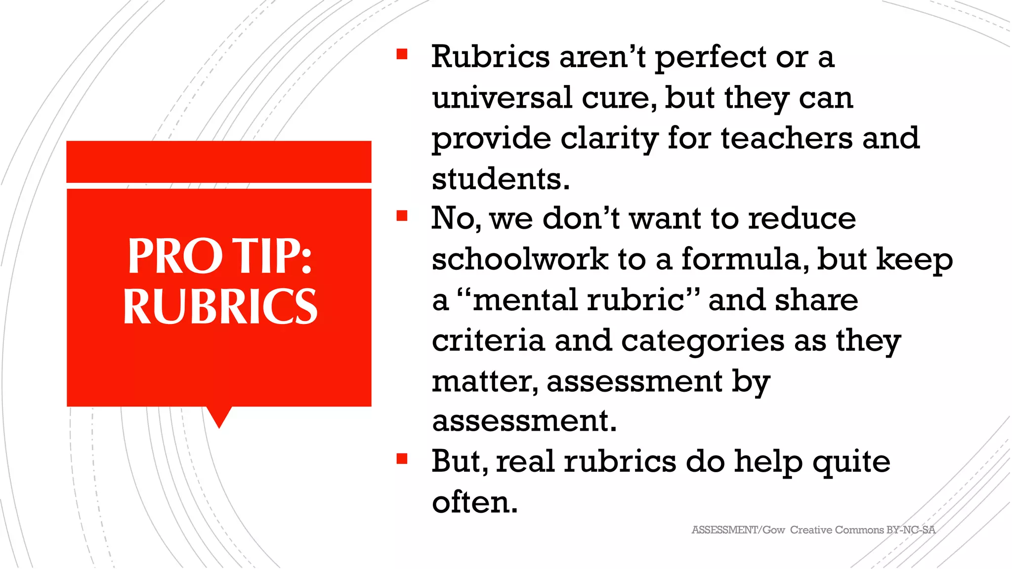 PROTIP:
RUBRICS
§ Rubrics aren’t perfect or a
universal cure, but they can
provide clarity for teachers and
students.
§ No, we don’t want to reduce
schoolwork to a formula, but keep
a “mental rubric” and share
criteria and categories as they
matter, assessment by
assessment.
§ But, real rubrics do help quite
often.
ASSESSMENT/Gow Creative Commons BY-NC-SA
 