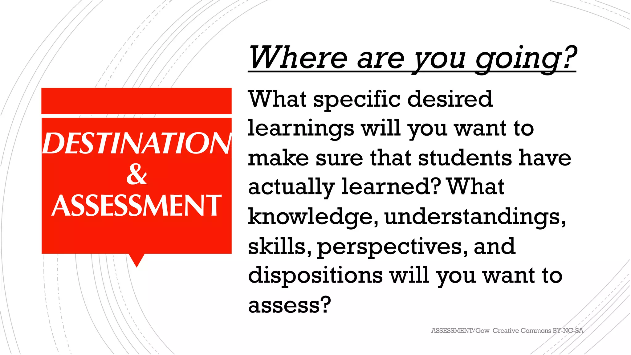 DESTINATION
&
ASSESSMENT
Where are you going?
What specific desired
learnings will you want to
make sure that students have
actually learned? What
knowledge, understandings,
skills, perspectives, and
dispositions will you want to
assess?
ASSESSMENT/Gow Creative Commons BY-NC-SA
 