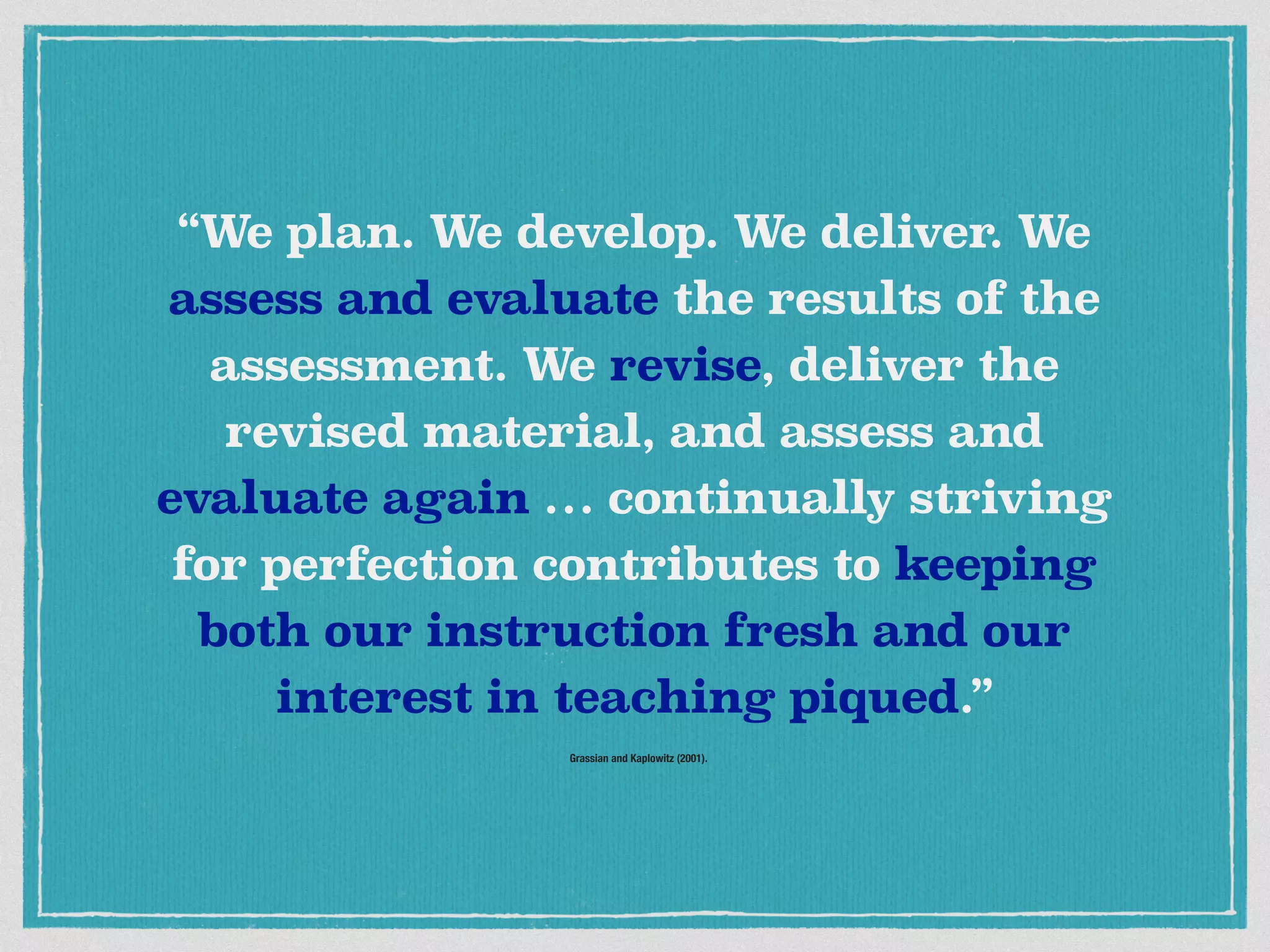 Grassian and Kaplowitz (2001).
“We plan. We develop. We deliver. We
assess and evaluate the results of the
assessment. We revise, deliver the
revised material, and assess and
evaluate again … continually striving
for perfection contributes to keeping
both our instruction fresh and our
interest in teaching piqued.”
 