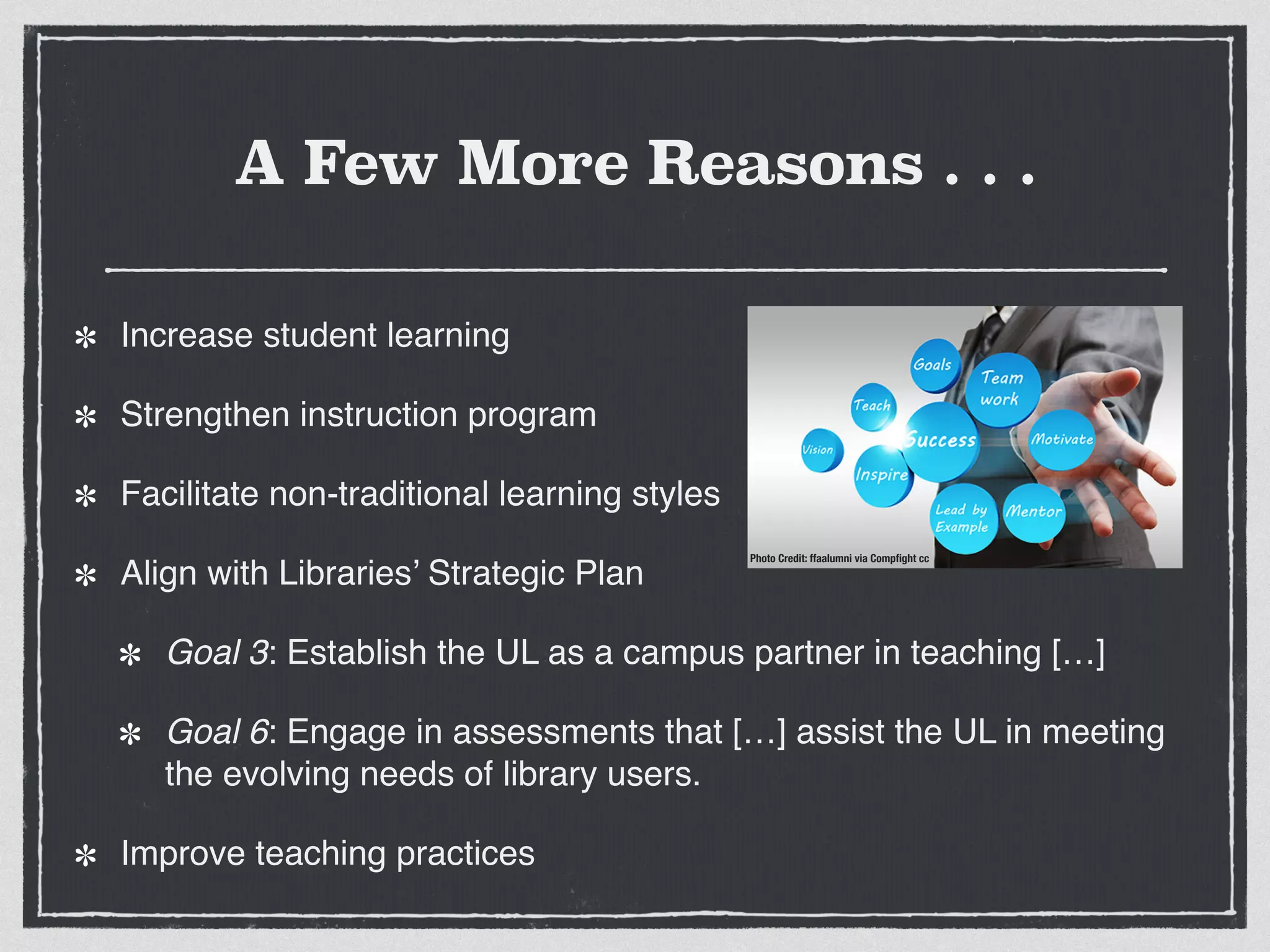 Increase student learning!
Strengthen instruction program!
Facilitate non-traditional learning styles!
Align with Libraries’ Strategic Plan!
Goal 3: Establish the UL as a campus partner in teaching […]!
Goal 6: Engage in assessments that […] assist the UL in meeting
the evolving needs of library users.!
Improve teaching practices
Photo Credit: ffaalumni via Compﬁght cc
A Few More Reasons . . .
 