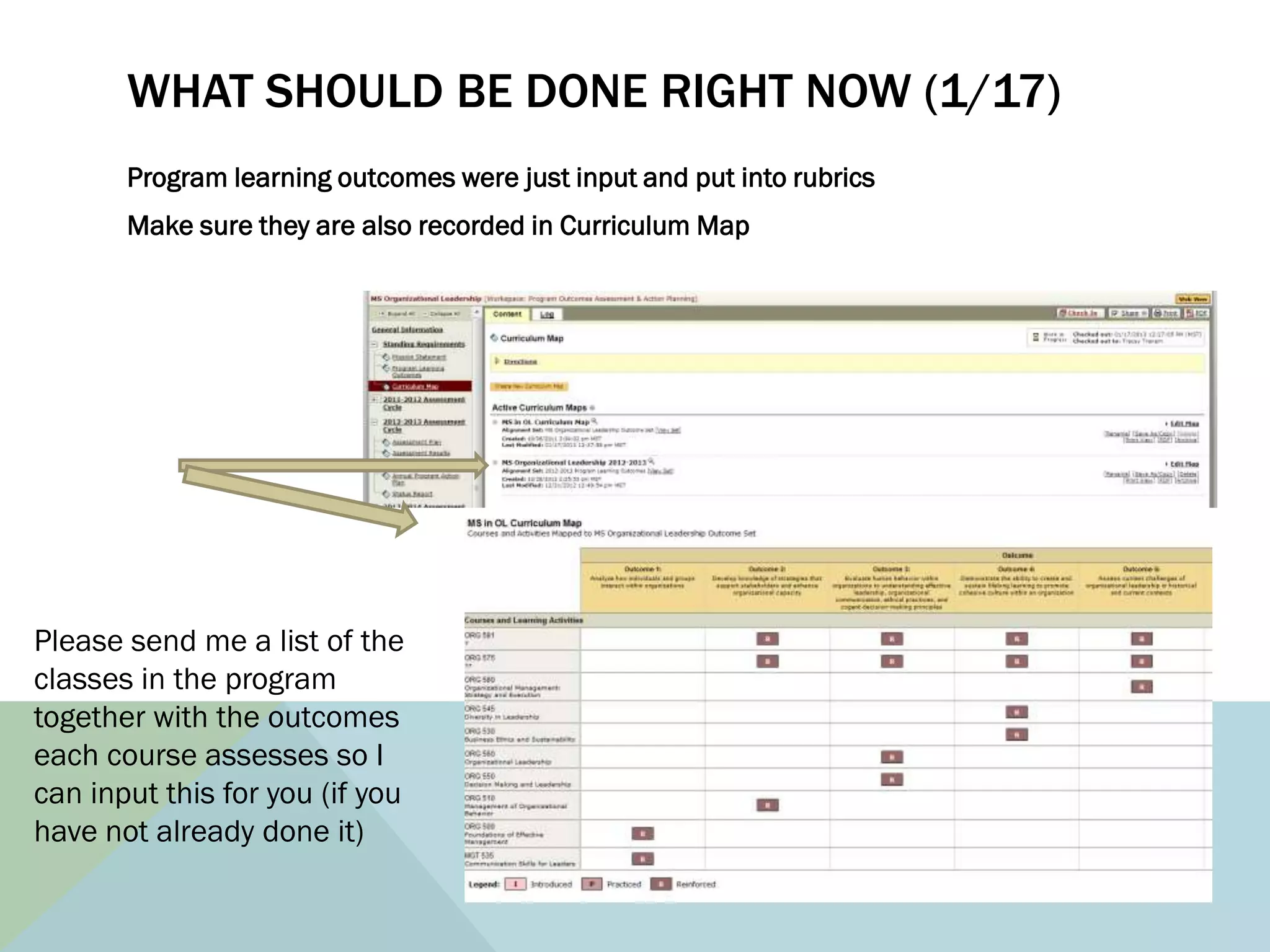 WHAT SHOULD BE DONE RIGHT NOW (1/17)
       Program learning outcomes were just input and put into rubrics
       Make sure they are also recorded in Curriculum Map




Please send me a list of the
classes in the program
together with the outcomes
each course assesses so I
can input this for you (if you
have not already done it)
 