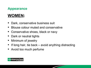 Appearance WOMEN : Dark, conservative business suit Blouse colour muted and conservative Conservative shoes, black or navy Dark or neutral tights Minimum of jewelry If long hair, tie back – avoid anything distracting Avoid too much perfume 