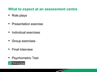 What to expect at an assessment centre Role plays Presentation exercise Individual exercises Group exercises Final Interview Psychometric Test 