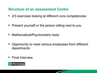 Structure of an assessment Centre 2/3 exercises looking at different core competencies Present yourself or the person sitting next to you Mathematical/Psychometric tests Opportunity to meet various employees from different departments Final Interview 