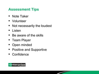 Assessment Tips Note Taker Volunteer Not necessarily the loudest Listen Be aware of the skills Team Player Open minded Positive and Supportive Confidence 