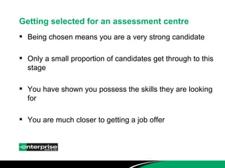 Getting selected for an assessment centre Being chosen means you are a very strong candidate Only a small proportion of candidates get through to this stage You have shown you possess the skills they are looking for You are much closer to getting a job offer 