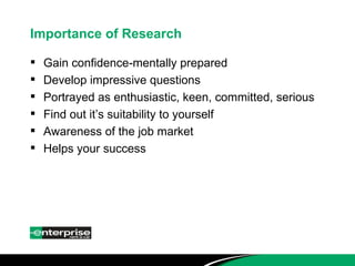 Importance of Research Gain confidence-mentally prepared Develop impressive questions Portrayed as enthusiastic, keen, committed, serious Find out it’s suitability to yourself Awareness of the job market Helps your success 
