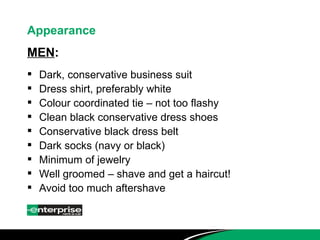 Appearance MEN : Dark, conservative business suit  Dress shirt, preferably white Colour coordinated tie – not too flashy Clean black conservative dress shoes Conservative black dress belt Dark socks (navy or black) Minimum of jewelry Well groomed – shave and get a haircut! Avoid too much aftershave 
