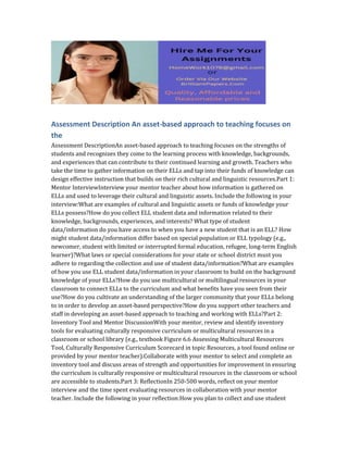 Assessment Description An asset-based approach to teaching focuses on
the
Assessment DescriptionAn asset-based approach to teaching focuses on the strengths of
students and recognizes they come to the learning process with knowledge, backgrounds,
and experiences that can contribute to their continued learning and growth. Teachers who
take the time to gather information on their ELLs and tap into their funds of knowledge can
design effective instruction that builds on their rich cultural and linguistic resources.Part 1:
Mentor InterviewInterview your mentor teacher about how information is gathered on
ELLs and used to leverage their cultural and linguistic assets. Include the following in your
interview:What are examples of cultural and linguistic assets or funds of knowledge your
ELLs possess?How do you collect ELL student data and information related to their
knowledge, backgrounds, experiences, and interests? What type of student
data/information do you have access to when you have a new student that is an ELL? How
might student data/information differ based on special population or ELL typology (e.g.,
newcomer, student with limited or interrupted formal education, refugee, long-term English
learner)?What laws or special considerations for your state or school district must you
adhere to regarding the collection and use of student data/information?What are examples
of how you use ELL student data/information in your classroom to build on the background
knowledge of your ELLs?How do you use multicultural or multilingual resources in your
classroom to connect ELLs to the curriculum and what benefits have you seen from their
use?How do you cultivate an understanding of the larger community that your ELLs belong
to in order to develop an asset-based perspective?How do you support other teachers and
staff in developing an asset-based approach to teaching and working with ELLs?Part 2:
Inventory Tool and Mentor DiscussionWith your mentor, review and identify inventory
tools for evaluating culturally responsive curriculum or multicultural resources in a
classroom or school library (e.g., textbook Figure 6.6 Assessing Multicultural Resources
Tool, Culturally Responsive Curriculum Scorecard in topic Resources, a tool found online or
provided by your mentor teacher).Collaborate with your mentor to select and complete an
inventory tool and discuss areas of strength and opportunities for improvement in ensuring
the curriculum is culturally responsive or multicultural resources in the classroom or school
are accessible to students.Part 3: ReflectionIn 250-500 words, reflect on your mentor
interview and the time spent evaluating resources in collaboration with your mentor
teacher. Include the following in your reflection:How you plan to collect and use student
 
