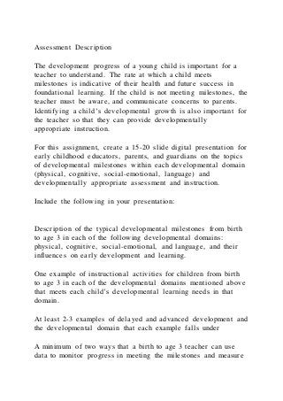 Assessment Description
The development progress of a young child is important for a
teacher to understand. The rate at which a child meets
milestones is indicative of their health and future success in
foundational learning. If the child is not meeting milestones, the
teacher must be aware, and communicate concerns to parents.
Identifying a child’s developmental growth is also important for
the teacher so that they can provide developmentally
appropriate instruction.
For this assignment, create a 15-20 slide digital presentation for
early childhood educators, parents, and guardians on the topics
of developmental milestones within each developmental domain
(physical, cognitive, social-emotional, language) and
developmentally appropriate assessment and instruction.
Include the following in your presentation:
Description of the typical developmental milestones from birth
to age 3 in each of the following developmental domains:
physical, cognitive, social-emotional, and language, and their
influences on early development and learning.
One example of instructional activities for children from birth
to age 3 in each of the developmental domains mentioned above
that meets each child’s developmental learning needs in that
domain.
At least 2-3 examples of delayed and advanced development and
the developmental domain that each example falls under
A minimum of two ways that a birth to age 3 teacher can use
data to monitor progress in meeting the milestones and measure
 