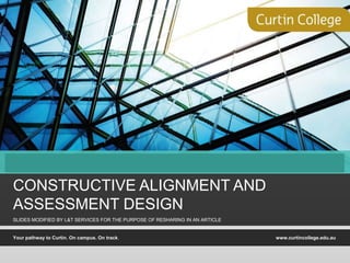 Your pathway to Curtin. On campus. On track. www.curtincollege.edu.au
STAGE I
CONSTRUCTIVE ALIGNMENT AND
ASSESSMENT DESIGN
SLIDES MODIFIED BY L&T SERVICES FOR THE PURPOSE OF RESHARING IN AN ARTICLE
 
